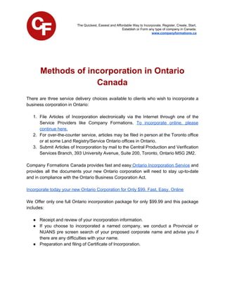 The Quickest, Easiest and Affordable Way to Incorporate, Register, Create, Start,
Establish or Form any type of company in Canada.
www.companyformations.ca
Methods of incorporation in Ontario
Canada
There are three service delivery choices available to clients who wish to incorporate a
business corporation in Ontario:
1. File Articles of Incorporation electronically via the Internet through one of the
Service Providers like Company Formations. ​To incorporate online, please
continue here.
2. For over-the-counter service, articles may be filed in person at the Toronto office
or at some Land Registry/Service Ontario offices in Ontario.
3. Submit Articles of Incorporation by mail to the Central Production and Verification
Services Branch, 393 University Avenue, Suite 200, Toronto, Ontario M5G 2M2.
Company Formations Canada provides fast and easy Ontario Incorporation Service and
provides all the documents your new Ontario corporation will need to stay up-to-date
and in compliance with the Ontario Business Corporation Act.
Incorporate today your new Ontario Corporation for Only $99. Fast, Easy, Online
We Offer only one full Ontario incorporation package for only $99.99 and this package
includes:
● Receipt and review of your incorporation information.
● If you choose to incorporated a named company, we conduct a Provincial or
NUANS pre screen search of your proposed corporate name and advise you if
there are any difficulties with your name.
● Preparation and filing of Certificate of Incorporation.
 