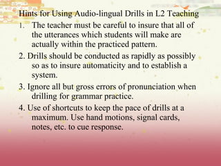 Hints for Using Audio-lingual Drills in L2 Teaching
1. The teacher must be careful to insure that all of
the utterances which students will make are
actually within the practiced pattern.
2. Drills should be conducted as rapidly as possibly
so as to insure automaticity and to establish a
system.
3. Ignore all but gross errors of pronunciation when
drilling for grammar practice.
4. Use of shortcuts to keep the pace of drills at a
maximum. Use hand motions, signal cards,
notes, etc. to cue response.
 