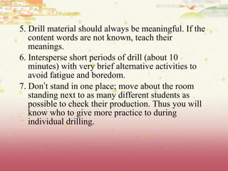 5. Drill material should always be meaningful. If the
content words are not known, teach their
meanings.
6. Intersperse short periods of drill (about 10
minutes) with very brief alternative activities to
avoid fatigue and boredom.
7. Don’t stand in one place; move about the room
standing next to as many different students as
possible to check their production. Thus you will
know who to give more practice to during
individual drilling.
 