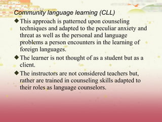 Community language learning (CLL)
This approach is patterned upon counseling
techniques and adapted to the peculiar anxiety and
threat as well as the personal and language
problems a person encounters in the learning of
foreign languages.
The learner is not thought of as a student but as a
client.
The instructors are not considered teachers but,
rather are trained in counseling skills adapted to
their roles as language counselors.
 