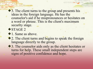 3. The client turns to the group and presents his
ideas in the foreign language. He has the
counselor's aid if he mispronounces or hesitates on
a word or phrase. This is the client's maximum
security stage.
STAGE 2
1. Same as above.
2. The client turns and begins to speak the foreign
language directly to the group.
3. The counselor aids only as the client hesitates or
turns for help. These small independent steps are
signs of positive confidence and hope.
 
