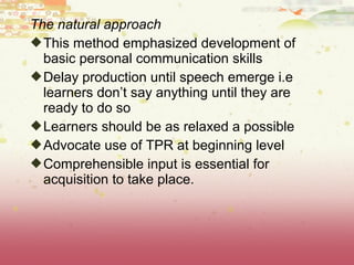 The natural approach
This method emphasized development of
basic personal communication skills
Delay production until speech emerge i.e
learners don’t say anything until they are
ready to do so
Learners should be as relaxed a possible
Advocate use of TPR at beginning level
Comprehensible input is essential for
acquisition to take place.
 
