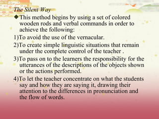 The Silent Way
This method begins by using a set of colored
wooden rods and verbal commands in order to
achieve the following:
1)To avoid the use of the vernacular.
2)To create simple linguistic situations that remain
under the complete control of the teacher .
3)To pass on to the learners the responsibility for the
utterances of the descriptions of the objects shown
or the actions performed.
4)To let the teacher concentrate on what the students
say and how they are saying it, drawing their
attention to the differences in pronunciation and
the flow of words.
 