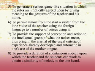 5) To generate a serious game-like situation in which
the rules are implicitly agreed upon by giving
meaning to the gestures of the teacher and his
mime.
6) To permit almost from the start a switch from the
lone voice of the teacher using the foreign
language to a number of voices using it.
7) To provide the support of perception and action to
the intellectual guess of what the noises mean,
thus bring in the arsenal of the usual criteria of
experience already developed and automatic in
one's use of the mother tongue.
8) To provide a duration of spontaneous speech upon
which the teacher and the students can work to
obtain a similarity of melody to the one heard.
 