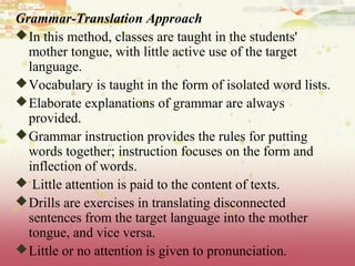 Grammar-Translation Approach
In this method, classes are taught in the students'
mother tongue, with little active use of the target
language.
Vocabulary is taught in the form of isolated word lists.
Elaborate explanations of grammar are always
provided.
Grammar instruction provides the rules for putting
words together; instruction focuses on the form and
inflection of words.
 Little attention is paid to the content of texts.
Drills are exercises in translating disconnected
sentences from the target language into the mother
tongue, and vice versa.
Little or no attention is given to pronunciation.
 