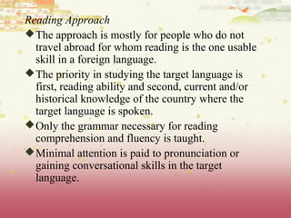 Reading Approach
The approach is mostly for people who do not
travel abroad for whom reading is the one usable
skill in a foreign language.
The priority in studying the target language is
first, reading ability and second, current and/or
historical knowledge of the country where the
target language is spoken.
Only the grammar necessary for reading
comprehension and fluency is taught.
Minimal attention is paid to pronunciation or
gaining conversational skills in the target
language.
 