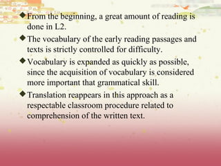 From the beginning, a great amount of reading is
done in L2.
The vocabulary of the early reading passages and
texts is strictly controlled for difficulty.
Vocabulary is expanded as quickly as possible,
since the acquisition of vocabulary is considered
more important that grammatical skill.
Translation reappears in this approach as a
respectable classroom procedure related to
comprehension of the written text.
 