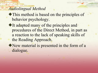 Audiolingual Method
This method is based on the principles of
behavior psychology.
It adapted many of the principles and
procedures of the Direct Method, in part as
a reaction to the lack of speaking skills of
the Reading Approach.
New material is presented in the form of a
dialogue.
 