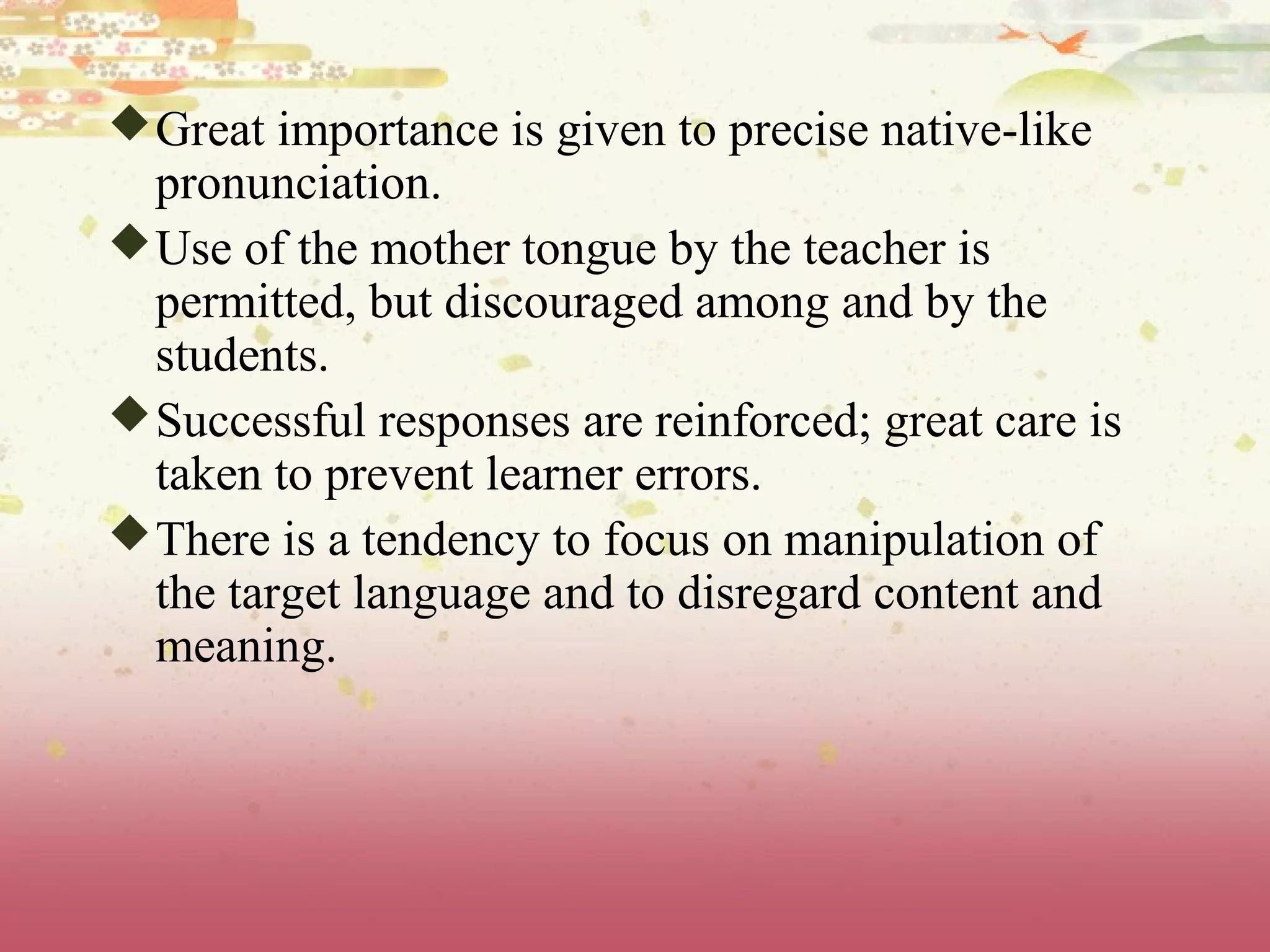 Great importance is given to precise native-like
pronunciation.
Use of the mother tongue by the teacher is
permitted, but discouraged among and by the
students.
Successful responses are reinforced; great care is
taken to prevent learner errors.
There is a tendency to focus on manipulation of
the target language and to disregard content and
meaning.
 