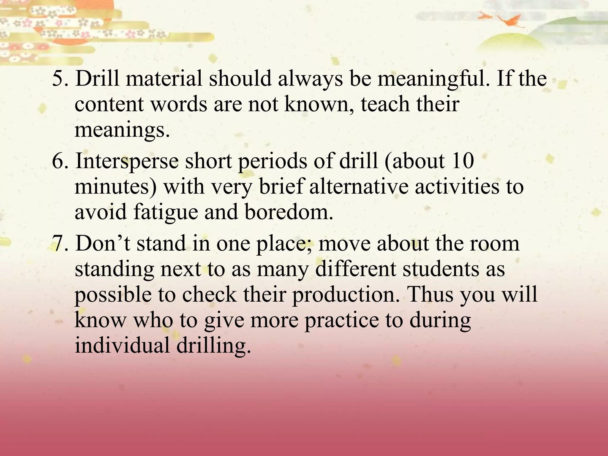 5. Drill material should always be meaningful. If the
content words are not known, teach their
meanings.
6. Intersperse short periods of drill (about 10
minutes) with very brief alternative activities to
avoid fatigue and boredom.
7. Don’t stand in one place; move about the room
standing next to as many different students as
possible to check their production. Thus you will
know who to give more practice to during
individual drilling.
 