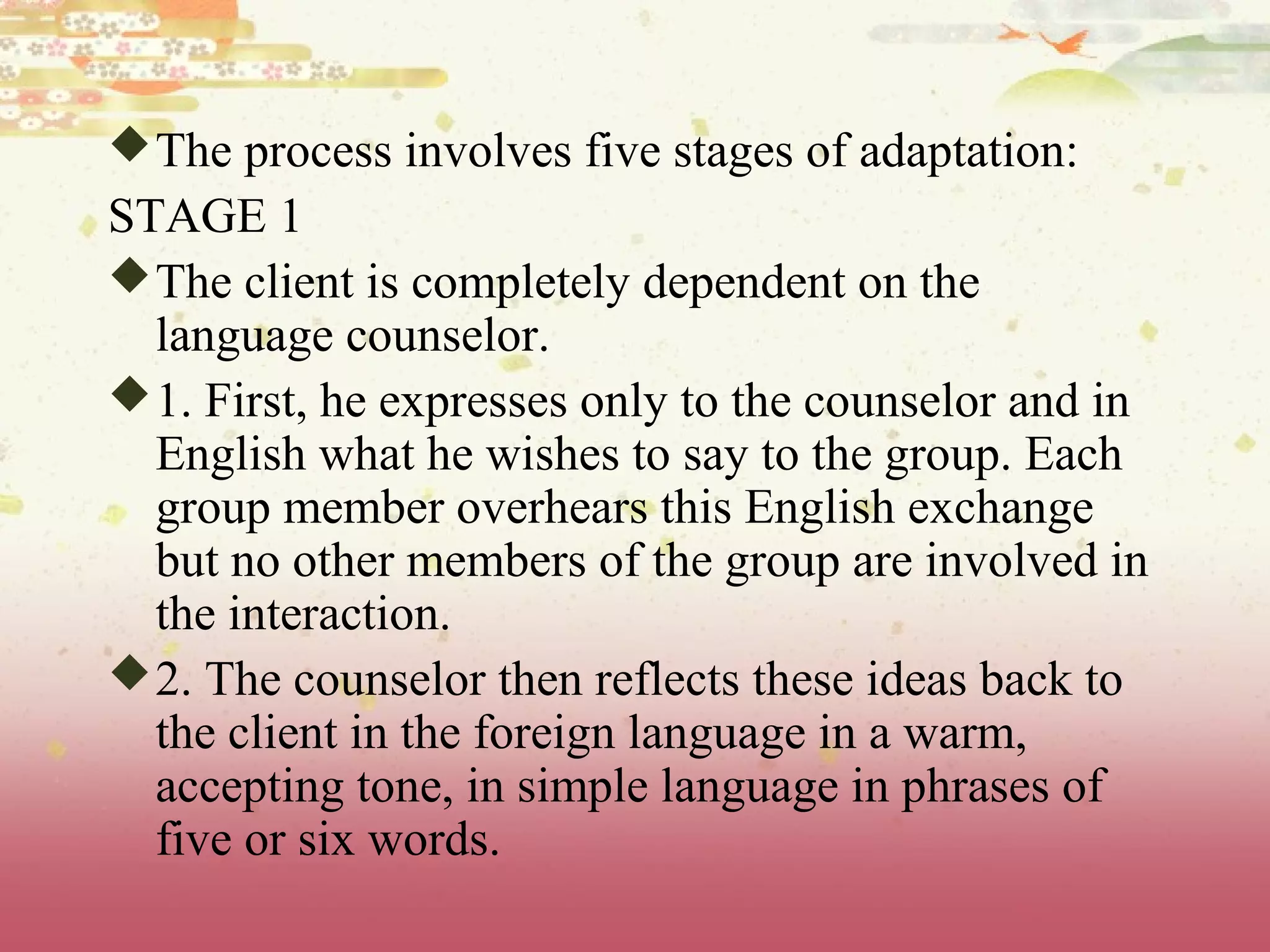 The process involves five stages of adaptation:
STAGE 1
The client is completely dependent on the
language counselor.
1. First, he expresses only to the counselor and in
English what he wishes to say to the group. Each
group member overhears this English exchange
but no other members of the group are involved in
the interaction.
2. The counselor then reflects these ideas back to
the client in the foreign language in a warm,
accepting tone, in simple language in phrases of
five or six words.
 