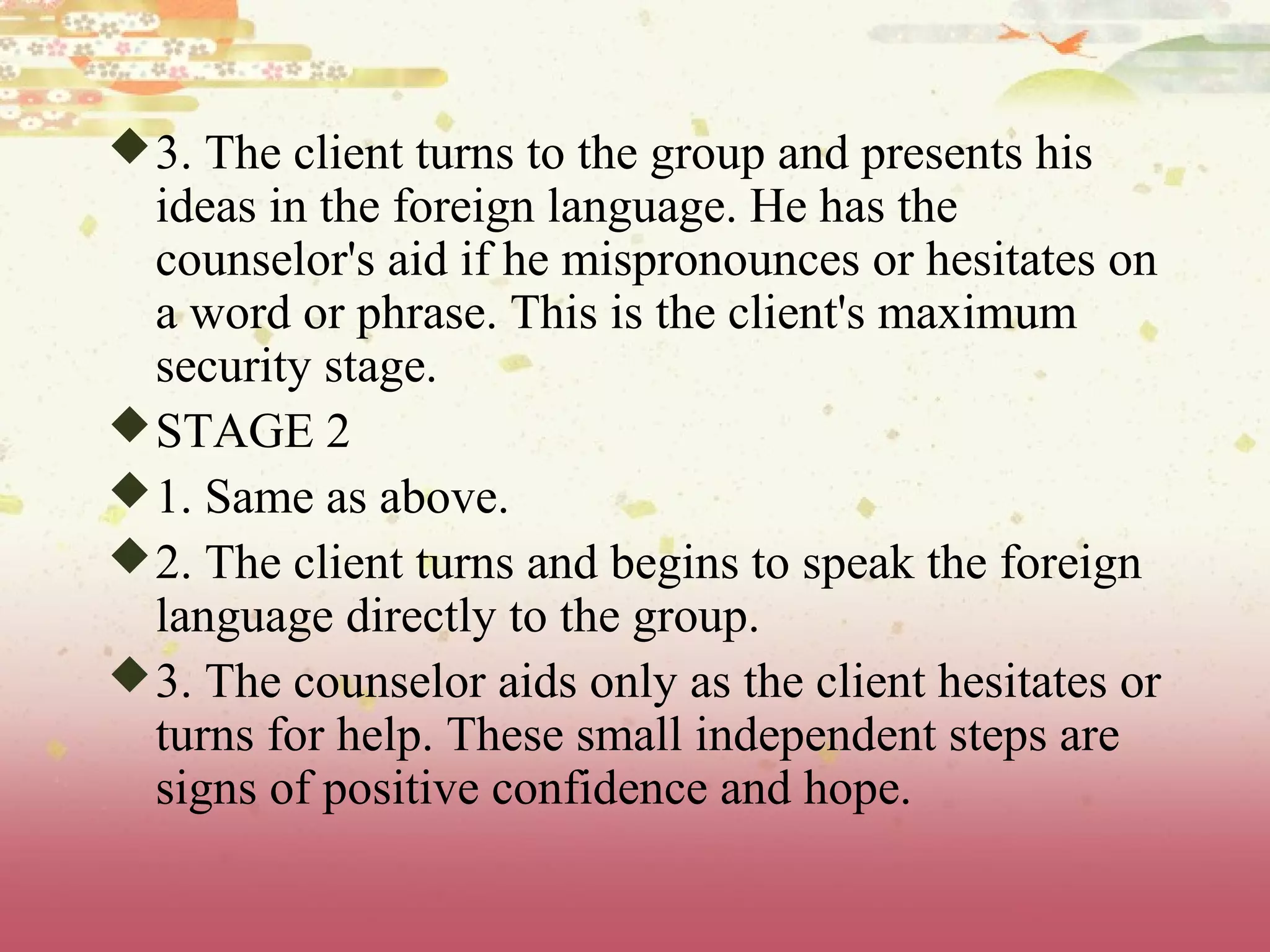 3. The client turns to the group and presents his
ideas in the foreign language. He has the
counselor's aid if he mispronounces or hesitates on
a word or phrase. This is the client's maximum
security stage.
STAGE 2
1. Same as above.
2. The client turns and begins to speak the foreign
language directly to the group.
3. The counselor aids only as the client hesitates or
turns for help. These small independent steps are
signs of positive confidence and hope.
 