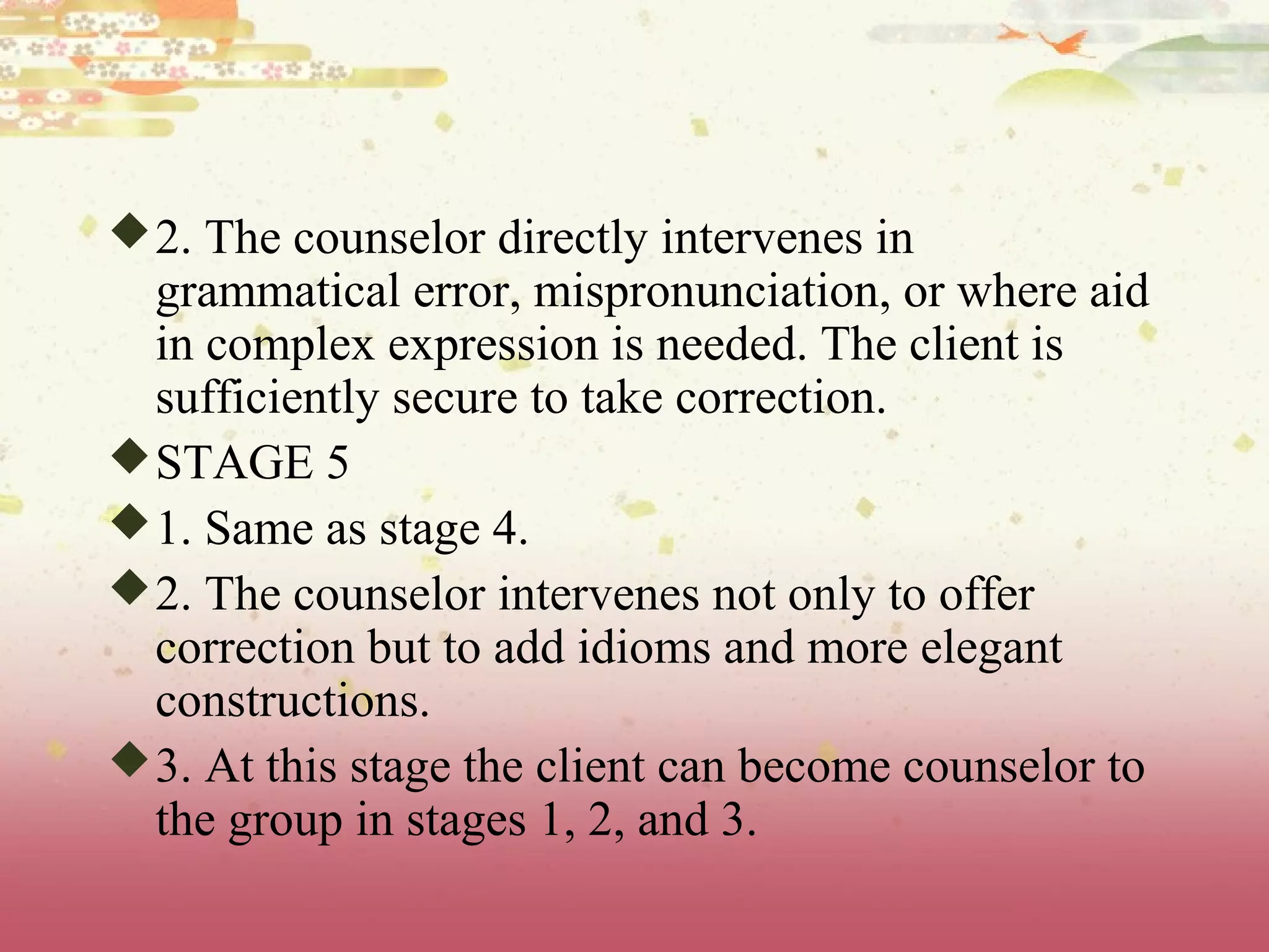 2. The counselor directly intervenes in
grammatical error, mispronunciation, or where aid
in complex expression is needed. The client is
sufficiently secure to take correction.
STAGE 5
1. Same as stage 4.
2. The counselor intervenes not only to offer
correction but to add idioms and more elegant
constructions.
3. At this stage the client can become counselor to
the group in stages 1, 2, and 3.
 