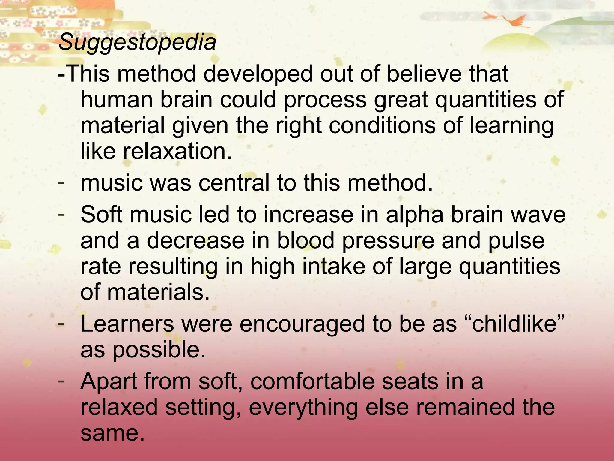 Suggestopedia
-This method developed out of believe that
human brain could process great quantities of
material given the right conditions of learning
like relaxation.
- music was central to this method.
- Soft music led to increase in alpha brain wave
and a decrease in blood pressure and pulse
rate resulting in high intake of large quantities
of materials.
- Learners were encouraged to be as “childlike”
as possible.
- Apart from soft, comfortable seats in a
relaxed setting, everything else remained the
same.
 