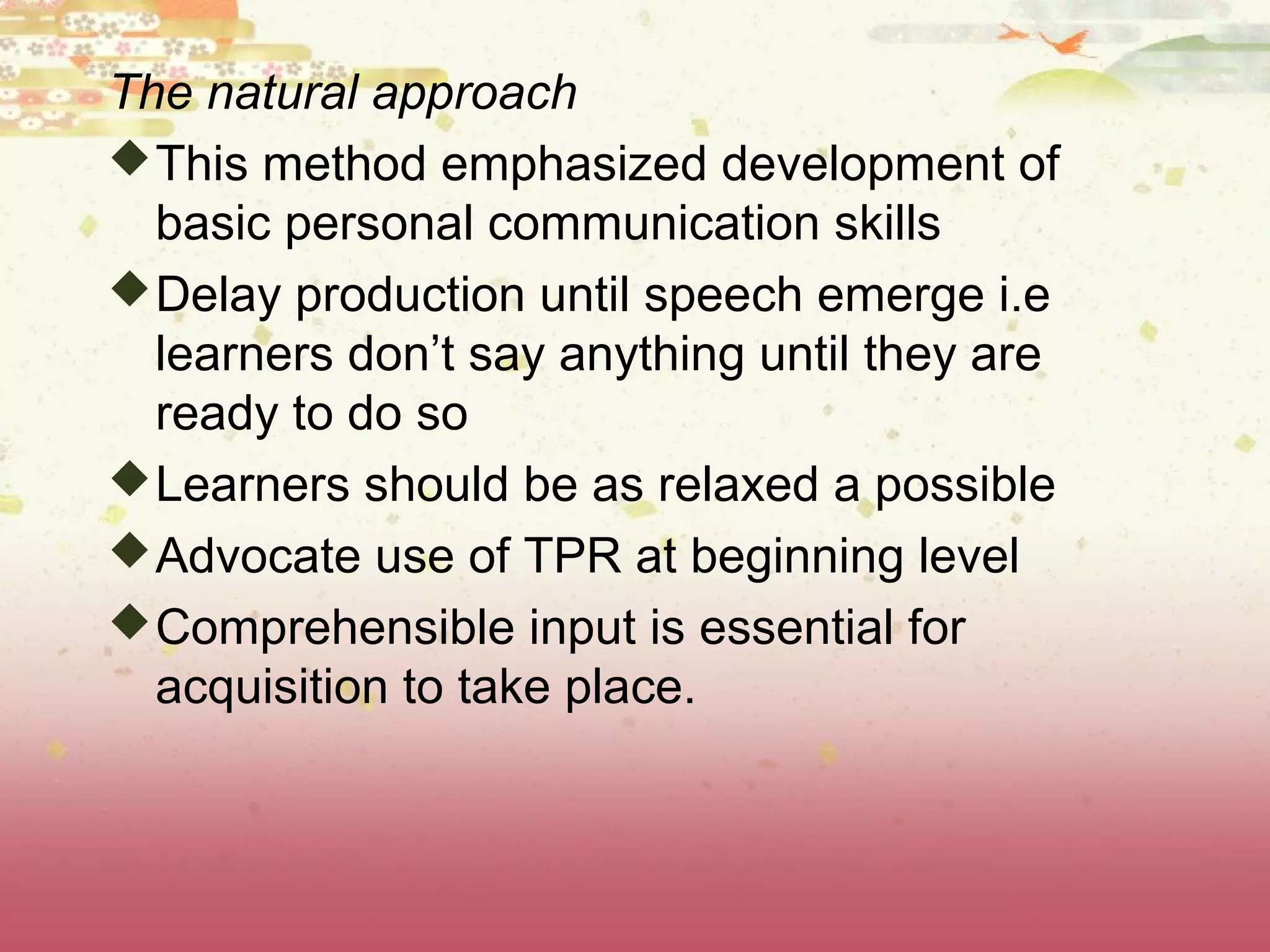 The natural approach
This method emphasized development of
basic personal communication skills
Delay production until speech emerge i.e
learners don’t say anything until they are
ready to do so
Learners should be as relaxed a possible
Advocate use of TPR at beginning level
Comprehensible input is essential for
acquisition to take place.
 
