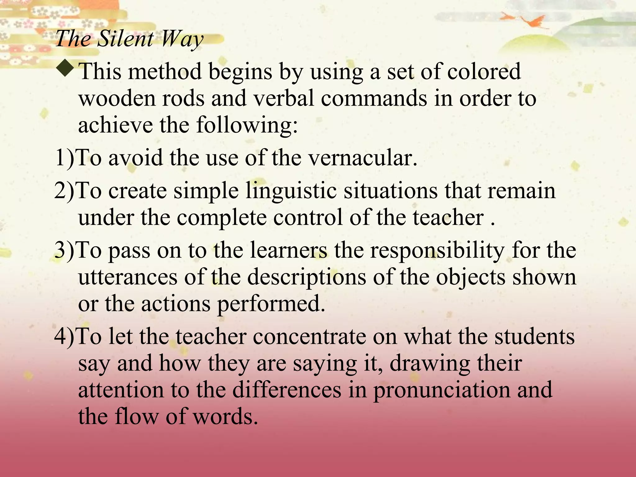 The Silent Way
This method begins by using a set of colored
wooden rods and verbal commands in order to
achieve the following:
1)To avoid the use of the vernacular.
2)To create simple linguistic situations that remain
under the complete control of the teacher .
3)To pass on to the learners the responsibility for the
utterances of the descriptions of the objects shown
or the actions performed.
4)To let the teacher concentrate on what the students
say and how they are saying it, drawing their
attention to the differences in pronunciation and
the flow of words.
 