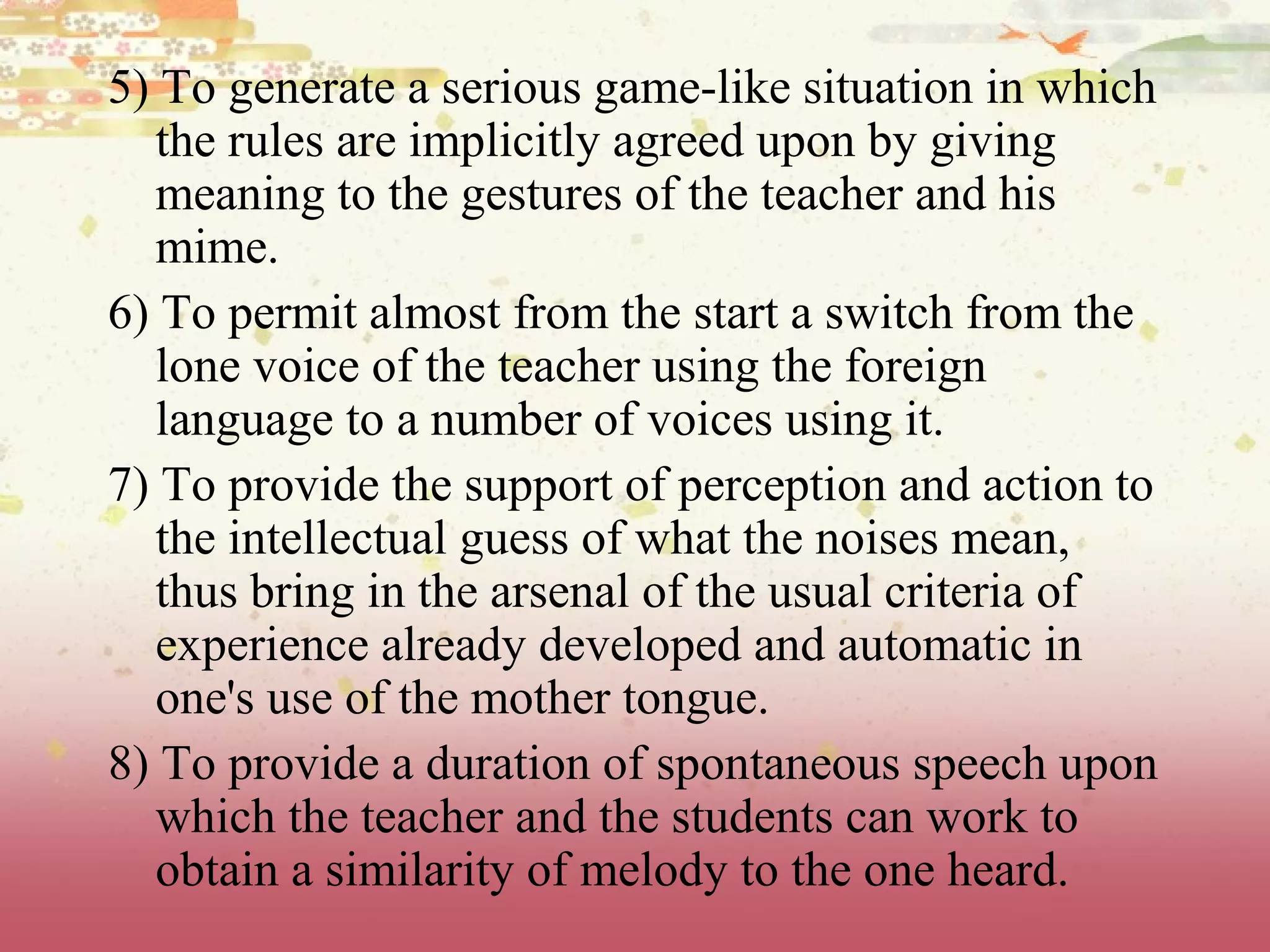 5) To generate a serious game-like situation in which
the rules are implicitly agreed upon by giving
meaning to the gestures of the teacher and his
mime.
6) To permit almost from the start a switch from the
lone voice of the teacher using the foreign
language to a number of voices using it.
7) To provide the support of perception and action to
the intellectual guess of what the noises mean,
thus bring in the arsenal of the usual criteria of
experience already developed and automatic in
one's use of the mother tongue.
8) To provide a duration of spontaneous speech upon
which the teacher and the students can work to
obtain a similarity of melody to the one heard.
 