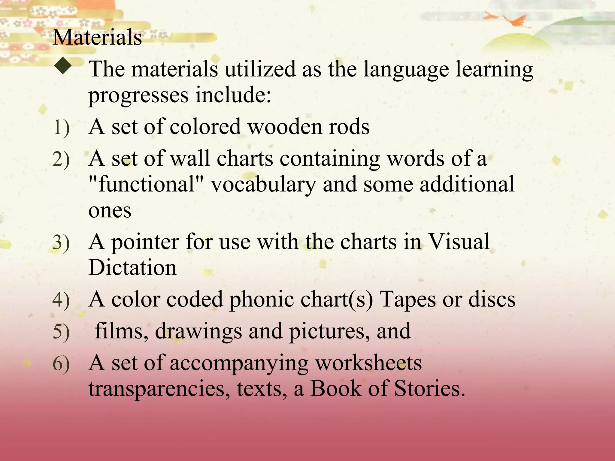 Materials
 The materials utilized as the language learning
progresses include:
1) A set of colored wooden rods
2) A set of wall charts containing words of a
"functional" vocabulary and some additional
ones
3) A pointer for use with the charts in Visual
Dictation
4) A color coded phonic chart(s) Tapes or discs
5) films, drawings and pictures, and
6) A set of accompanying worksheets
transparencies, texts, a Book of Stories.
 