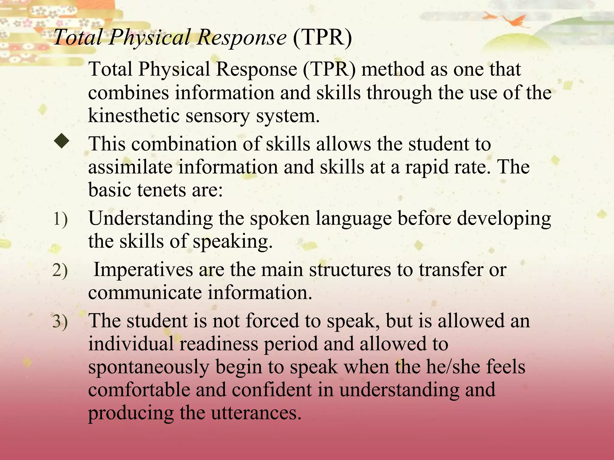 Total Physical Response (TPR)
Total Physical Response (TPR) method as one that
combines information and skills through the use of the
kinesthetic sensory system.
 This combination of skills allows the student to
assimilate information and skills at a rapid rate. The
basic tenets are:
1) Understanding the spoken language before developing
the skills of speaking.
2) Imperatives are the main structures to transfer or
communicate information.
3) The student is not forced to speak, but is allowed an
individual readiness period and allowed to
spontaneously begin to speak when the he/she feels
comfortable and confident in understanding and
producing the utterances.
 
