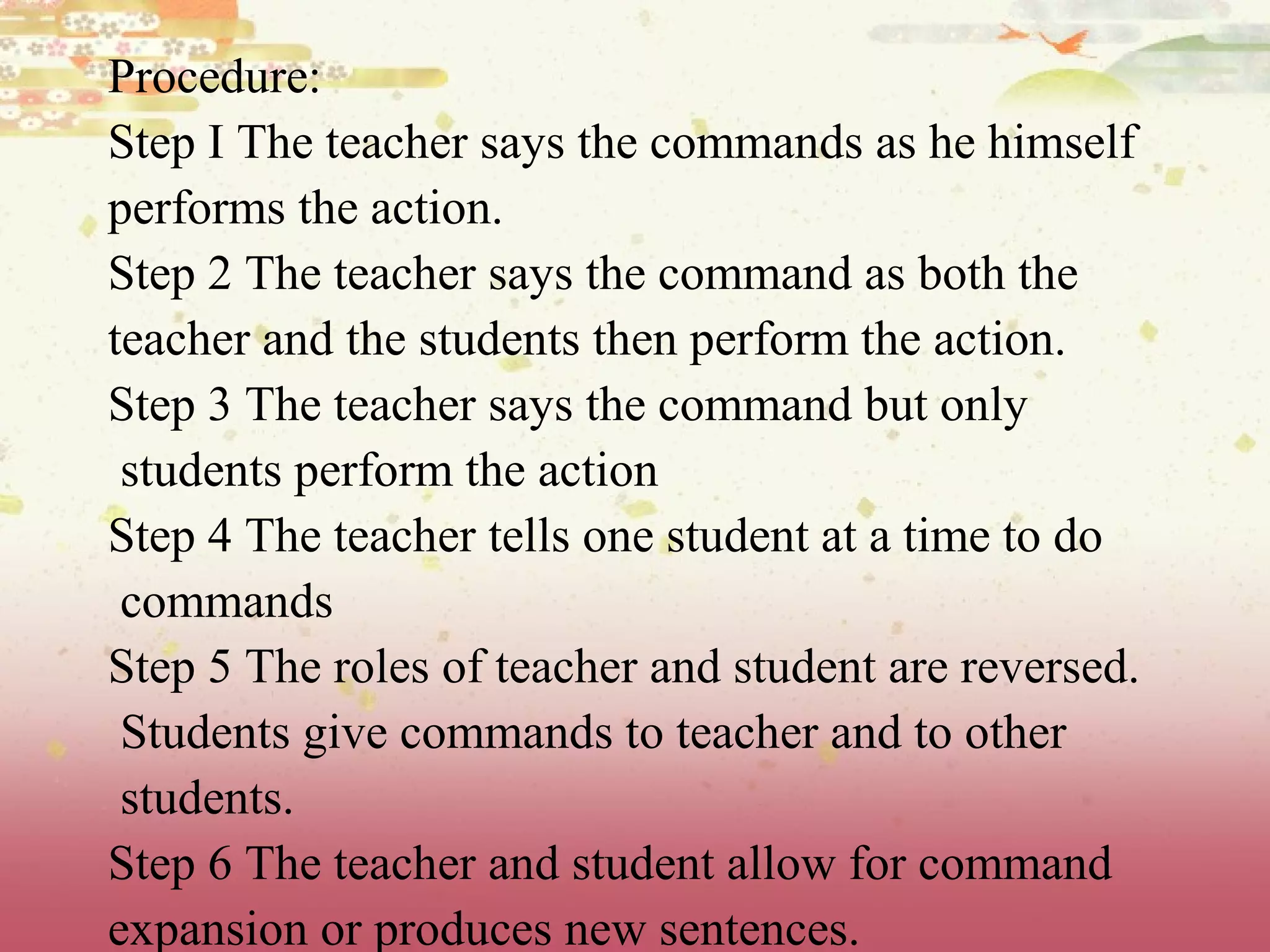 Procedure:
Step I The teacher says the commands as he himself
performs the action.
Step 2 The teacher says the command as both the
teacher and the students then perform the action.
Step 3 The teacher says the command but only
students perform the action
Step 4 The teacher tells one student at a time to do
commands
Step 5 The roles of teacher and student are reversed.
Students give commands to teacher and to other
students.
Step 6 The teacher and student allow for command
expansion or produces new sentences.
 