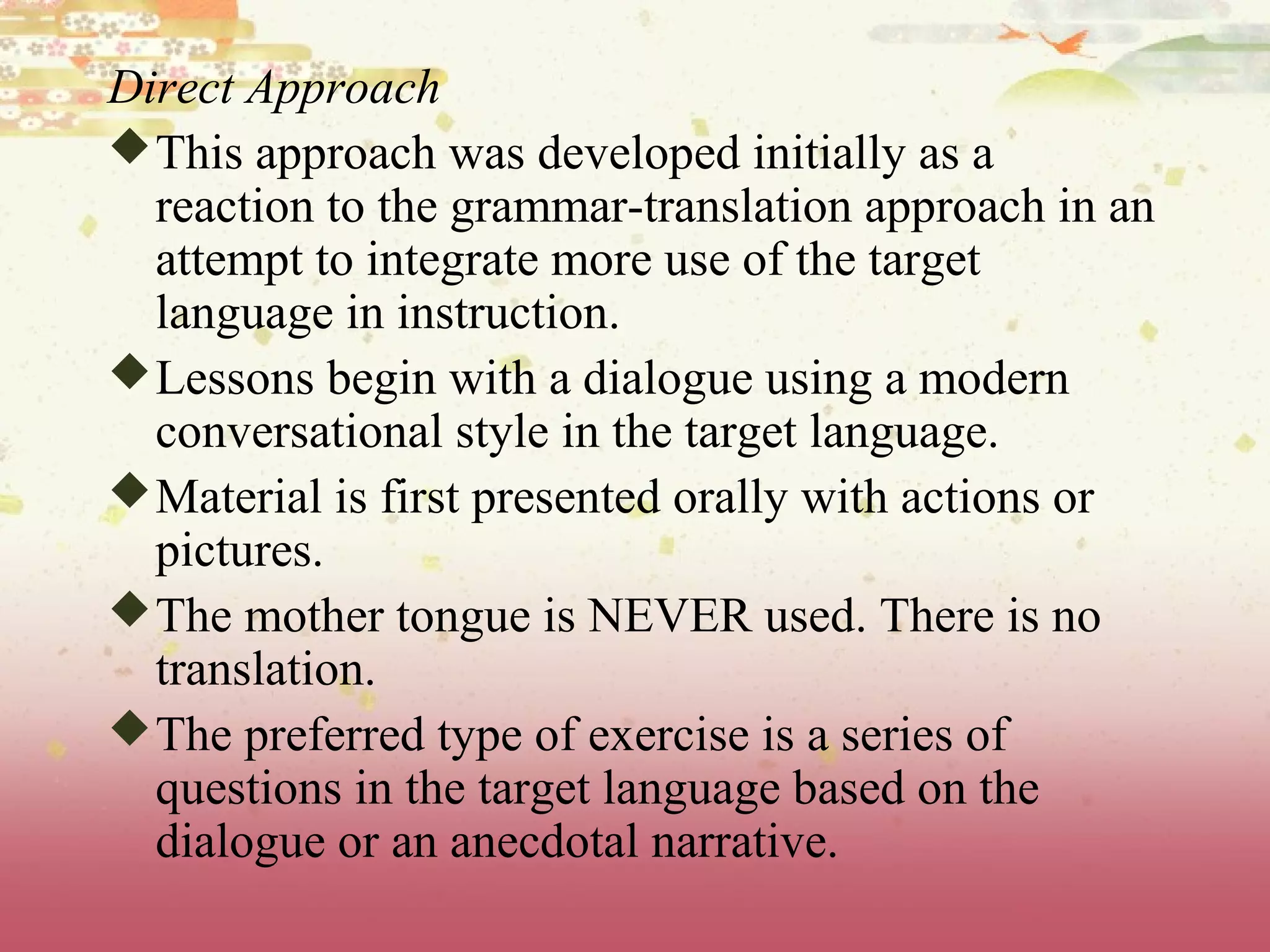 Direct Approach
This approach was developed initially as a
reaction to the grammar-translation approach in an
attempt to integrate more use of the target
language in instruction.
Lessons begin with a dialogue using a modern
conversational style in the target language.
Material is first presented orally with actions or
pictures.
The mother tongue is NEVER used. There is no
translation.
The preferred type of exercise is a series of
questions in the target language based on the
dialogue or an anecdotal narrative.
 