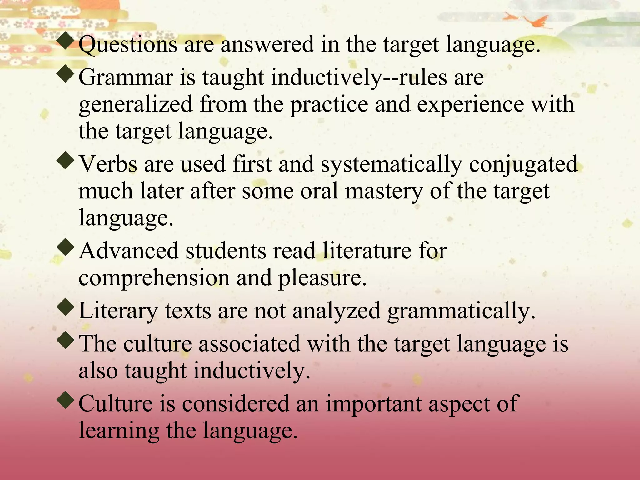 Questions are answered in the target language.
Grammar is taught inductively--rules are
generalized from the practice and experience with
the target language.
Verbs are used first and systematically conjugated
much later after some oral mastery of the target
language.
Advanced students read literature for
comprehension and pleasure.
Literary texts are not analyzed grammatically.
The culture associated with the target language is
also taught inductively.
Culture is considered an important aspect of
learning the language.
 
