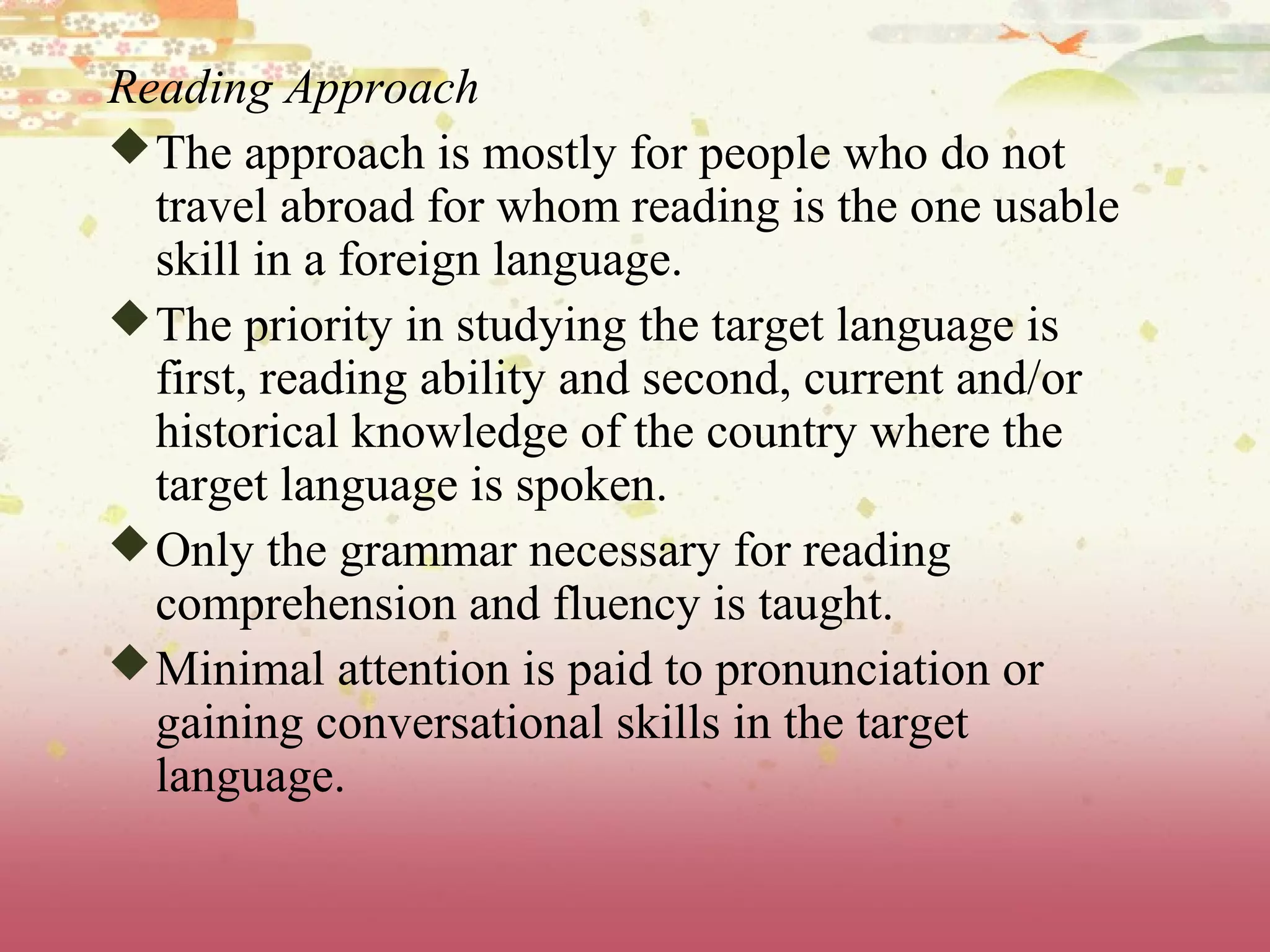 Reading Approach
The approach is mostly for people who do not
travel abroad for whom reading is the one usable
skill in a foreign language.
The priority in studying the target language is
first, reading ability and second, current and/or
historical knowledge of the country where the
target language is spoken.
Only the grammar necessary for reading
comprehension and fluency is taught.
Minimal attention is paid to pronunciation or
gaining conversational skills in the target
language.
 