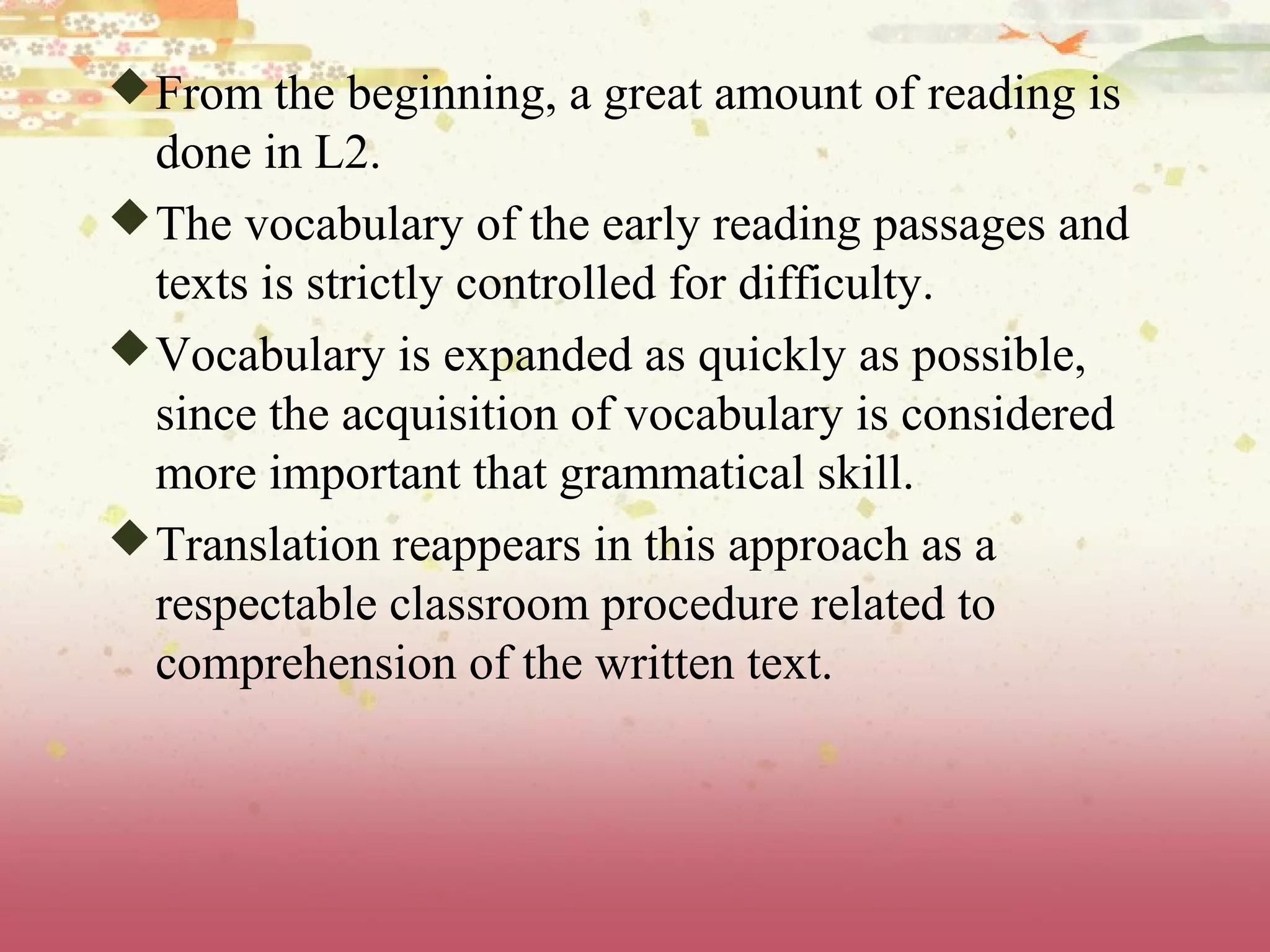 From the beginning, a great amount of reading is
done in L2.
The vocabulary of the early reading passages and
texts is strictly controlled for difficulty.
Vocabulary is expanded as quickly as possible,
since the acquisition of vocabulary is considered
more important that grammatical skill.
Translation reappears in this approach as a
respectable classroom procedure related to
comprehension of the written text.
 