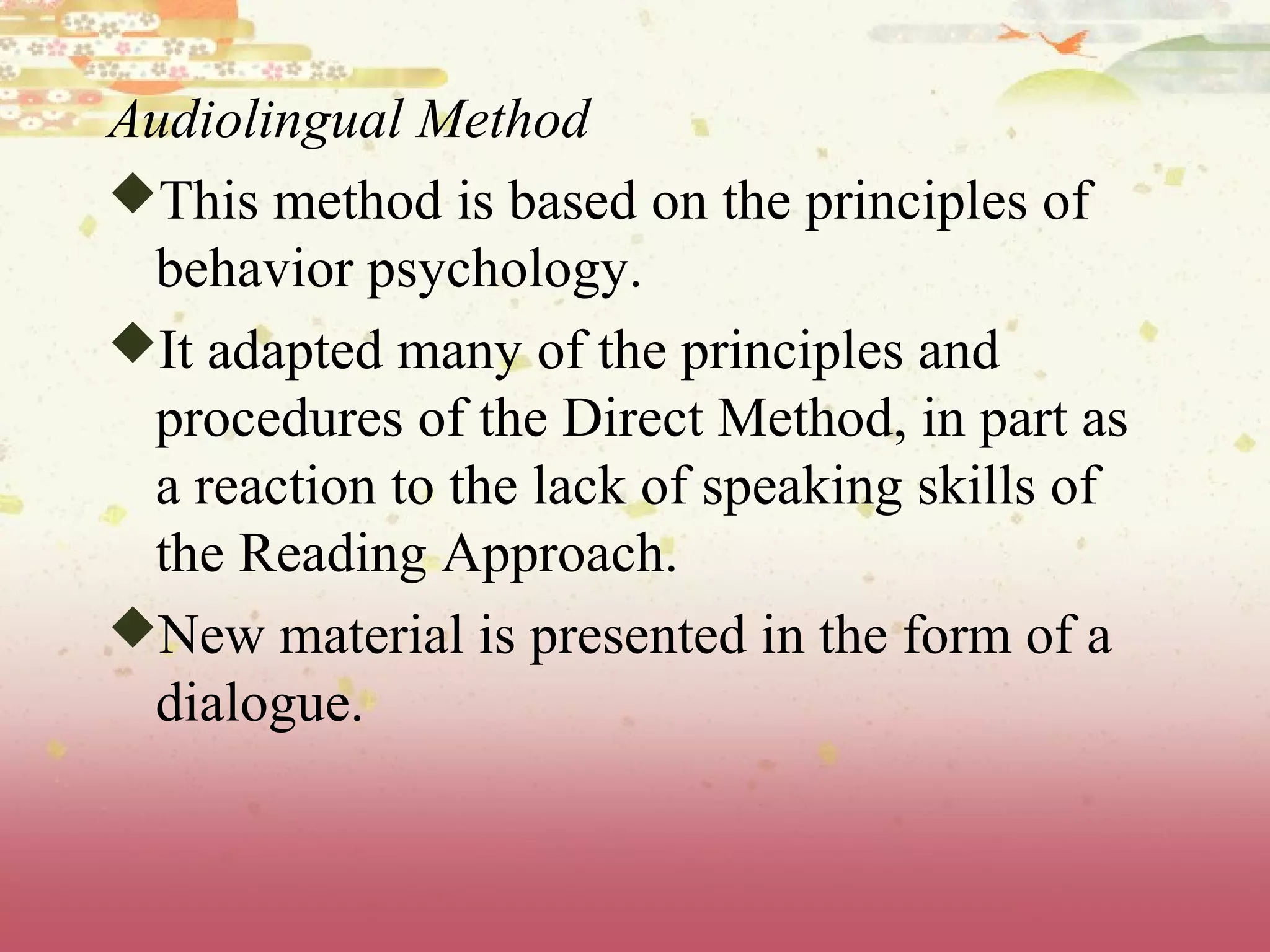 Audiolingual Method
This method is based on the principles of
behavior psychology.
It adapted many of the principles and
procedures of the Direct Method, in part as
a reaction to the lack of speaking skills of
the Reading Approach.
New material is presented in the form of a
dialogue.
 