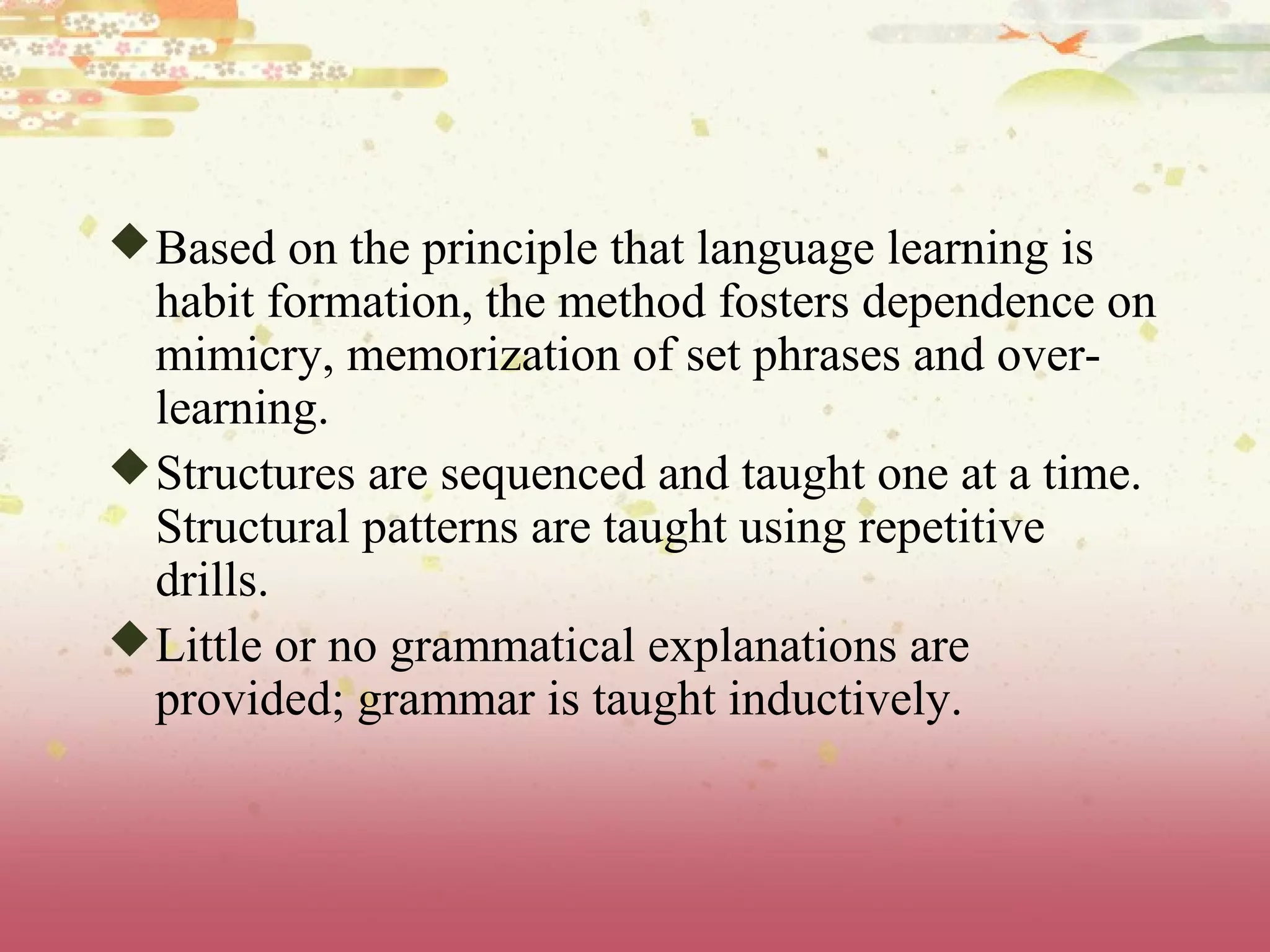 Based on the principle that language learning is
habit formation, the method fosters dependence on
mimicry, memorization of set phrases and over-
learning.
Structures are sequenced and taught one at a time.
Structural patterns are taught using repetitive
drills.
Little or no grammatical explanations are
provided; grammar is taught inductively.
 