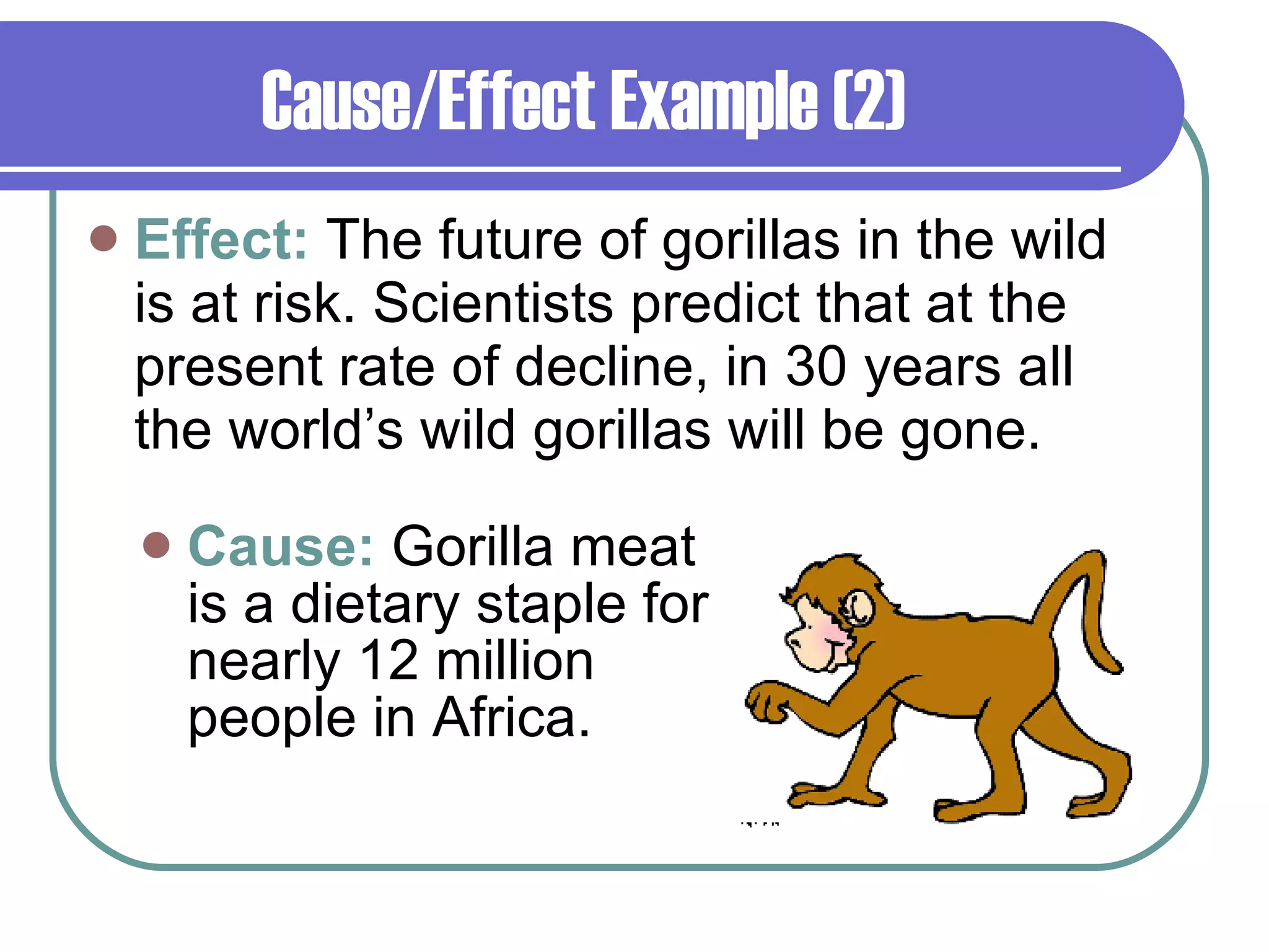 Cause/Effect Example (2) Effect:  The future of gorillas in the wild is at risk. Scientists predict that at the present rate of decline, in 30 years all the world’s wild gorillas will be gone.  Cause:  Gorilla meat is a dietary staple for nearly 12 million people in Africa. 