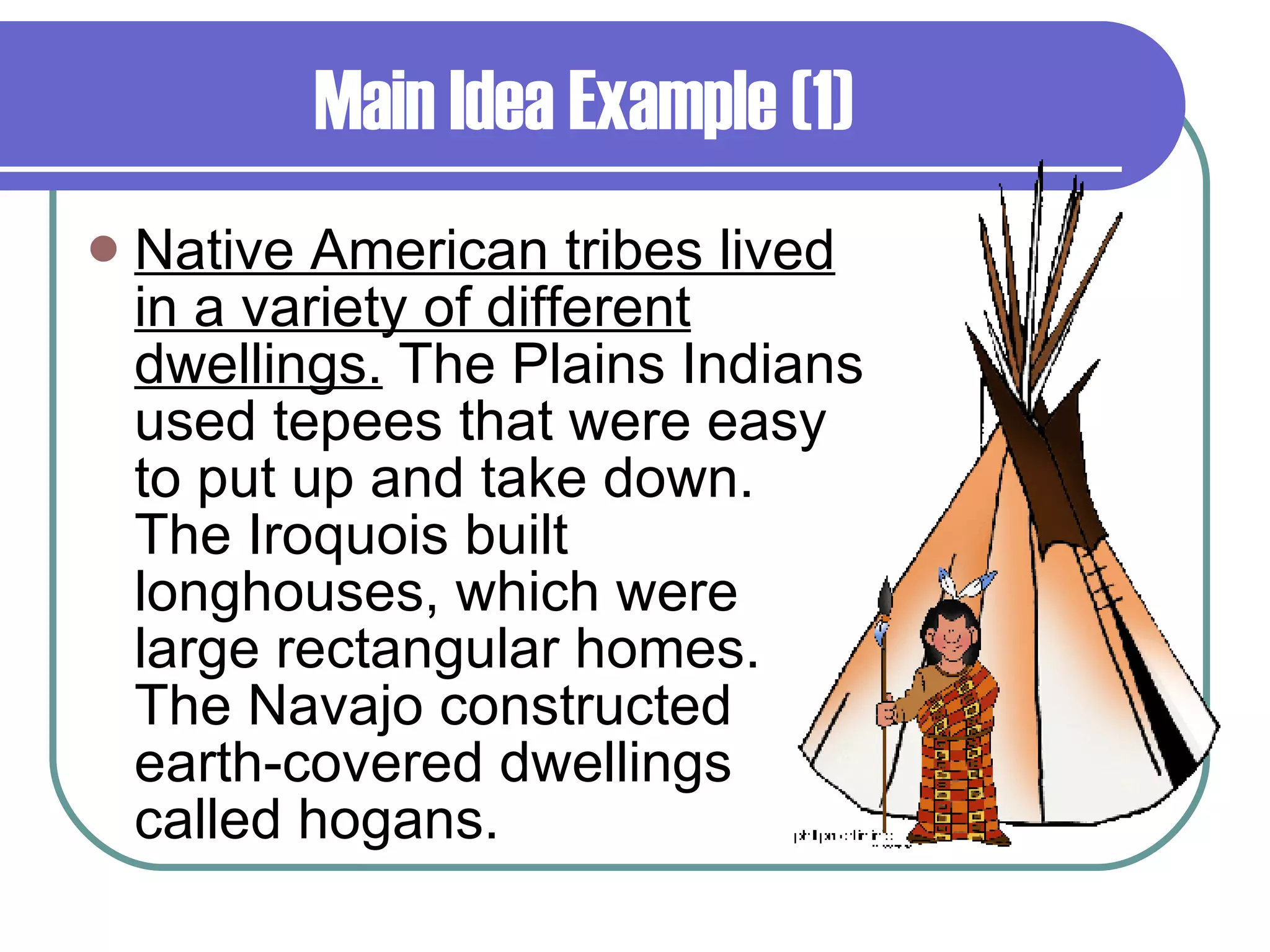 Main Idea Example (1) Native American tribes lived in a variety of different dwellings.  The Plains Indians used tepees that were easy to put up and take down. The Iroquois built longhouses, which were large rectangular homes. The Navajo constructed earth-covered dwellings called hogans. 