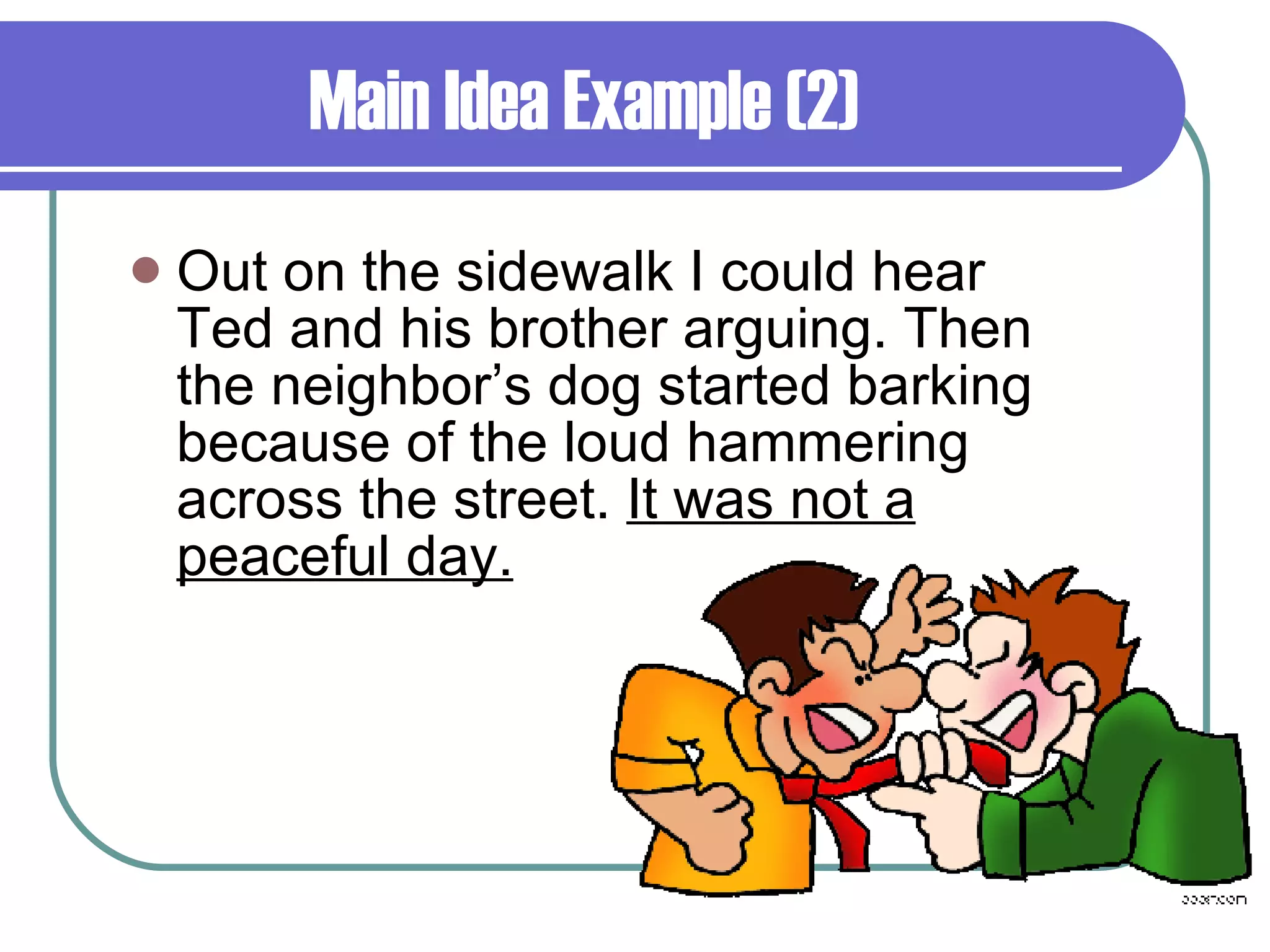 Main Idea Example (2) Out on the sidewalk I could hear Ted and his brother arguing. Then the neighbor’s dog started barking because of the loud hammering across the street.  It was not a peaceful day. 