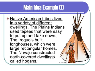 Main Idea Example (1) Native American tribes lived in a variety of different dwellings.  The Plains Indians used tepees that were easy to put up and take down. The Iroquois built longhouses, which were large rectangular homes. The Navajo constructed earth-covered dwellings called hogans. 