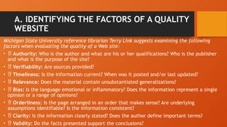 A. IDENTIFYING THE FACTORS OF A QUALITY
WEBSITE
Michigan State University reference librarian Terry Link suggests examining the following
factors when evaluating the quality of a Web site:
•  Authority: Who is the author and what are his or her qualifications? Who is the publisher
and what is the purpose of the site?
•  Verifiability: Are sources provided?
•  Timeliness: Is the information current? When was it posted and/or last updated?
•  Relevance: Does the material contain unsubstantiated generalizations?
•  Bias: Is the language emotional or inflammatory? Does the information represent a single
opinion or a range of opinions?
•  Orderliness: Is the page arranged in an order that makes sense? Are underlying
assumptions identifiable? Is the information consistent?
•  Clarity: Is the information clearly stated? Does the author define important terms?
•  Validity: Do the facts presented support the conclusions?
 