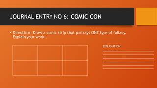 JOURNAL ENTRY NO 6: COMIC CON
• Directions: Draw a comic strip that portrays ONE type of fallacy.
Explain your work.
EXPLANATION:
_________________________________
_________________________________
_________________________________
_________________________________
_________________________________
_________________________________
 