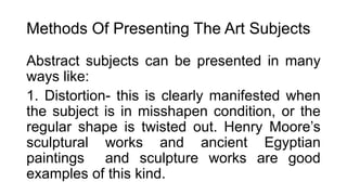 Methods Of Presenting The Art Subjects
Abstract subjects can be presented in many
ways like:
1. Distortion- this is clearly manifested when
the subject is in misshapen condition, or the
regular shape is twisted out. Henry Moore’s
sculptural works and ancient Egyptian
paintings and sculpture works are good
examples of this kind.
 