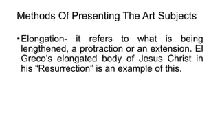 Methods Of Presenting The Art Subjects
•Elongation- it refers to what is being
lengthened, a protraction or an extension. El
Greco’s elongated body of Jesus Christ in
his “Resurrection” is an example of this.
 