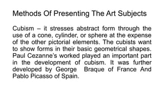 Methods Of Presenting The Art Subjects
Cubism – it stresses abstract form through the
use of a cone, cylinder, or sphere at the expense
of the other pictorial elements. The cubists want
to show forms in their basic geometrical shapes.
Paul Cezanne’s worked played an important part
in the development of cubism. It was further
developed by George Braque of France And
Pablo Picasso of Spain.
 