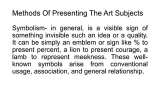 Methods Of Presenting The Art Subjects
Symbolism- in general, is a visible sign of
something invisible such an idea or a quality.
It can be simply an emblem or sign like % to
present percent, a lion to present courage, a
lamb to represent meekness. These well-
known symbols arise from conventional
usage, association, and general relationship.
 