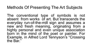 Methods Of Presenting The Art Subjects
The conventional type of symbols is not
absent from works of art. But transcends the
everyday run-of-the-mill sign and assumes a
new and fresh meaning, originating from a
highly personal and even unique association
born in the mind of the poet or painter. For
Example, in Alfred Lord Tennyson’s “Crossing
the Bar.”
 