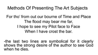 Methods Of Presenting The Art Subjects
For tho’ from out our bourne of Time and Place
The flood may bear me far,
I hope to see my Pilot face to Face
When I have crost the bar.
-the last two lines are symbolical for it clearly
shows the strong desire of the author to see God
when he dies.
 