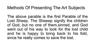 Methods Of Presenting The Art Subjects
The above parable is the first Parable of the
Lost Sheep. The Sheeep signify the children
of God, but no one of them,sinned, and God
went out of his way to look for the lost child
and he is happy to bring back to his fold,
since he really comes to save the lost.
 