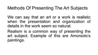Methods Of Presenting The Art Subjects
We can say that an art or a work is realistic
when the presentation and organization of
details in the work seem so natural.
Realism is a common way of presenting the
art subject. Example of this are Amorsolo’s
paintings.
 