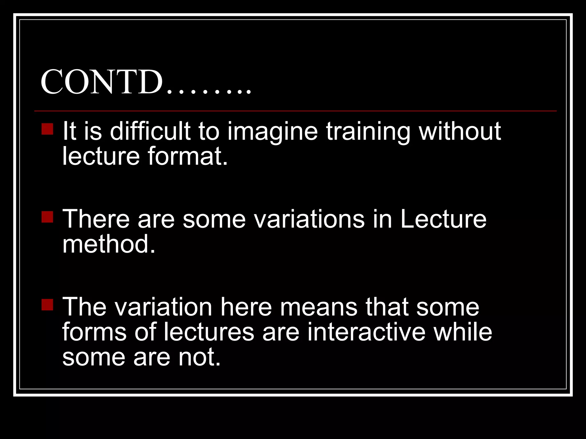 CONTD…….. It is difficult to imagine training without lecture format. There are some variations in Lecture method. The variation here means that some forms of lectures are interactive while some are not. 