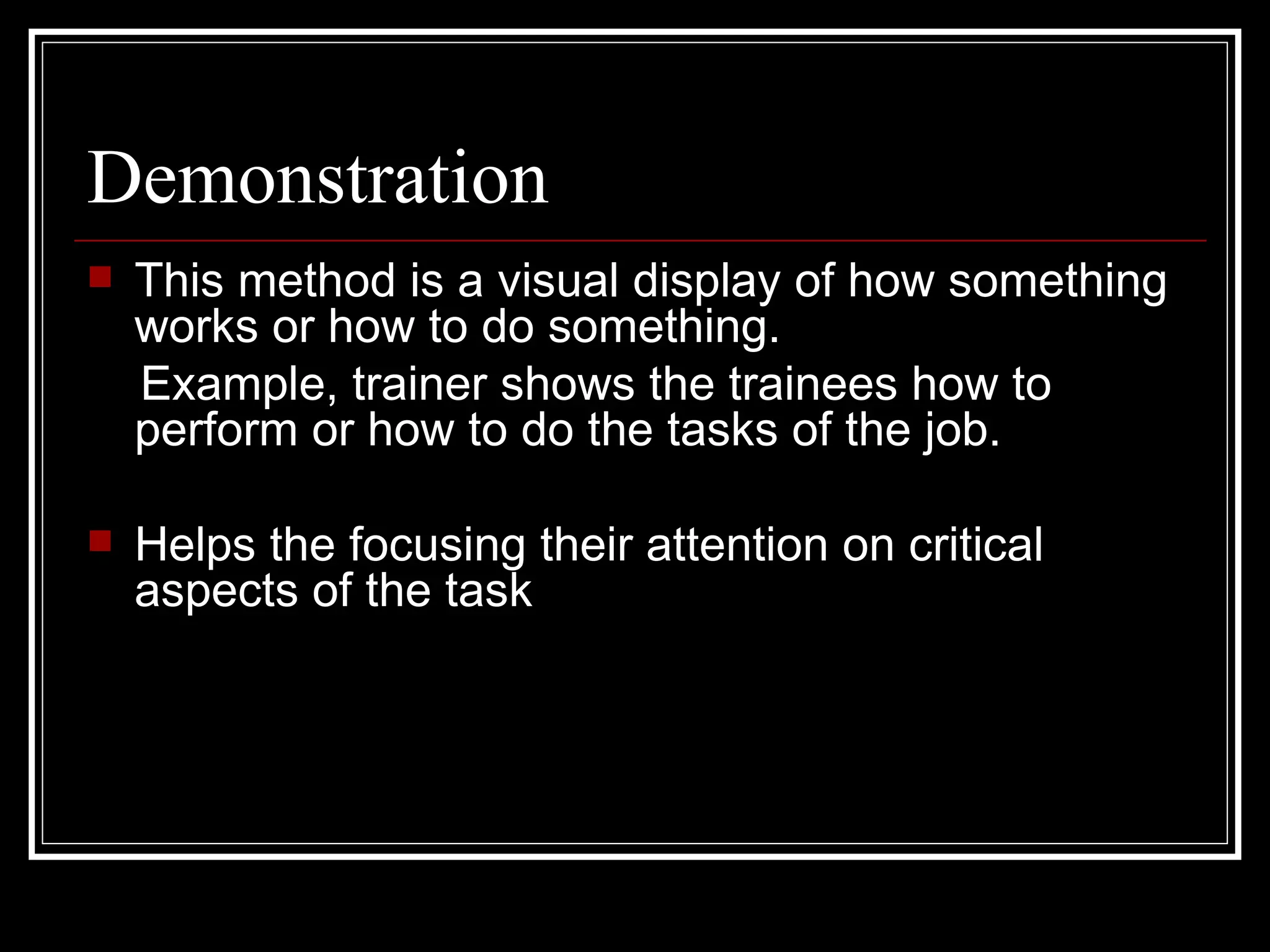 Demonstration This method is a visual display of how something works or how to do something.  Example, trainer shows the trainees how to perform or how to do the tasks of the job. Helps the focusing their attention on critical aspects of the task 