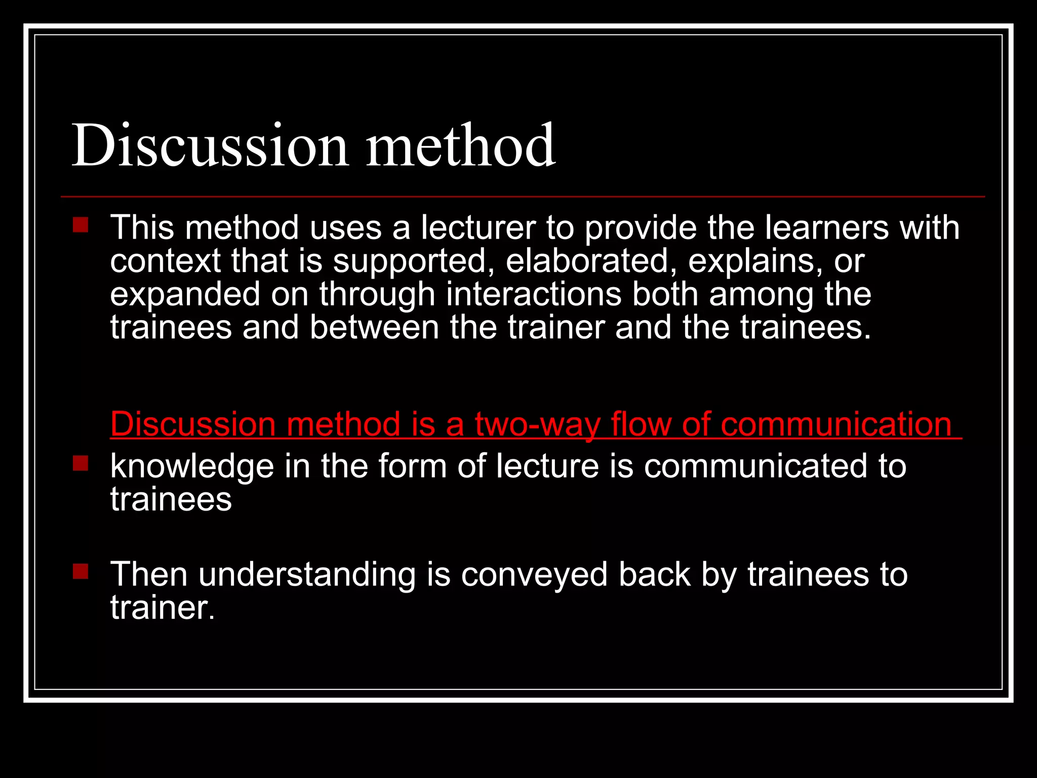 Discussion method This method uses a lecturer to provide the learners with context that is supported, elaborated, explains, or expanded on through interactions both among the trainees and between the trainer and the trainees.  Discussion method is a two-way flow of communication  knowledge in the form of lecture is communicated to trainees Then understanding is conveyed back by trainees to trainer .  