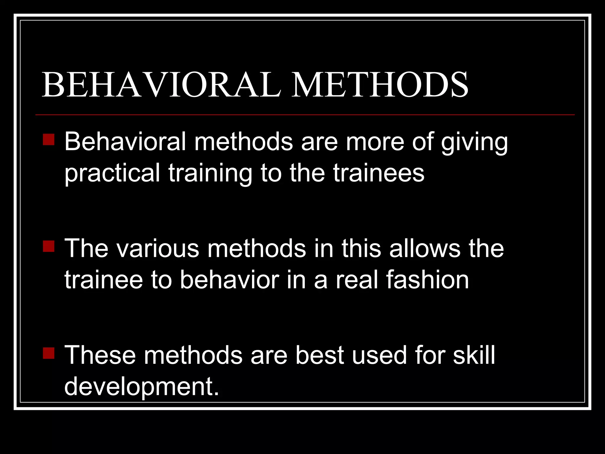 BEHAVIORAL METHODS Behavioral methods are more of giving practical training to the trainees The various methods in this allows the trainee to behavior in a real fashion These methods are best used for skill development.  