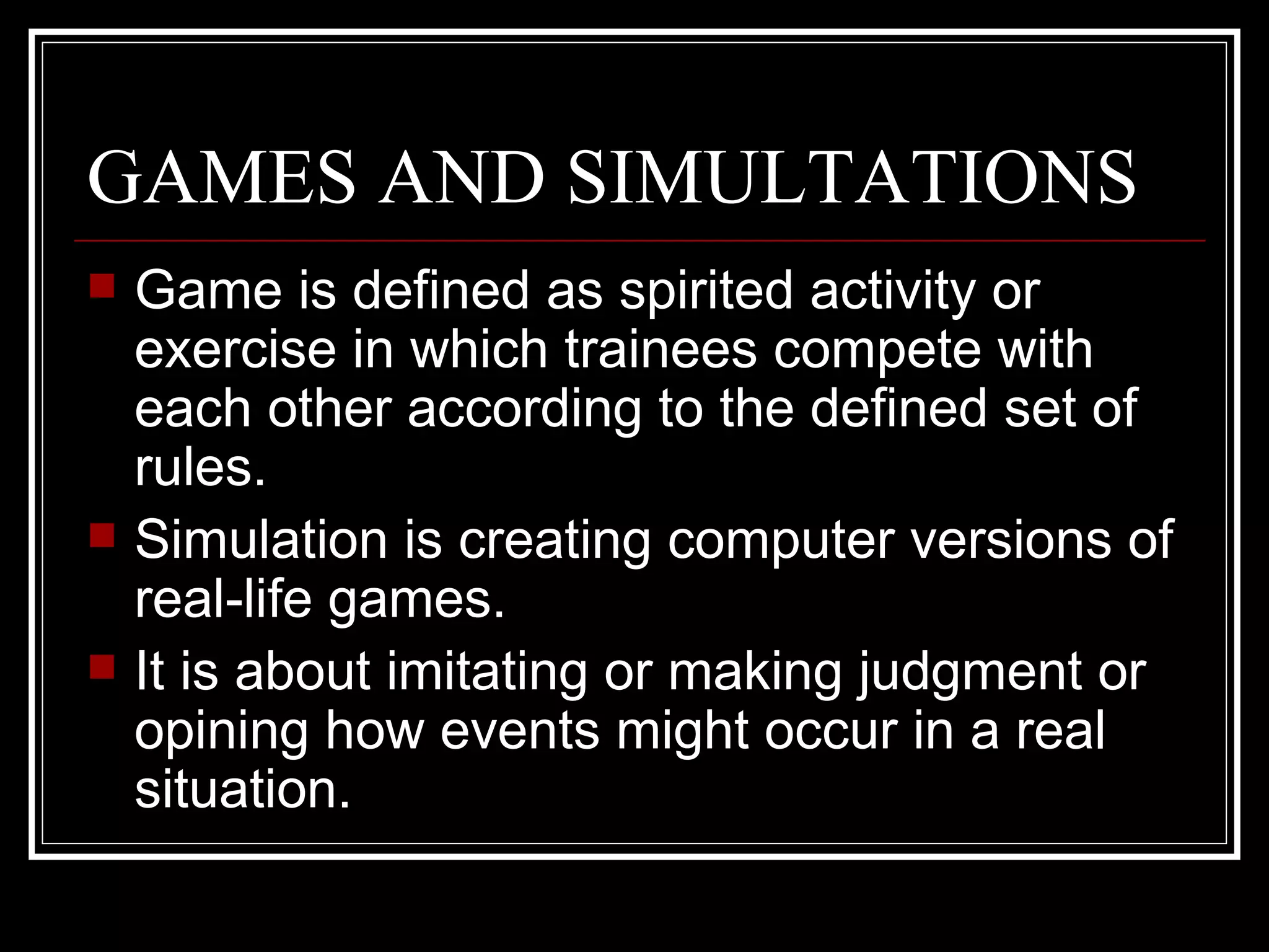 GAMES AND SIMULTATIONS Game is defined as spirited activity or exercise in which trainees compete with each other according to the defined set of rules. Simulation is creating computer versions of real-life games. It is about imitating or making judgment or opining how events might occur in a real situation.  
