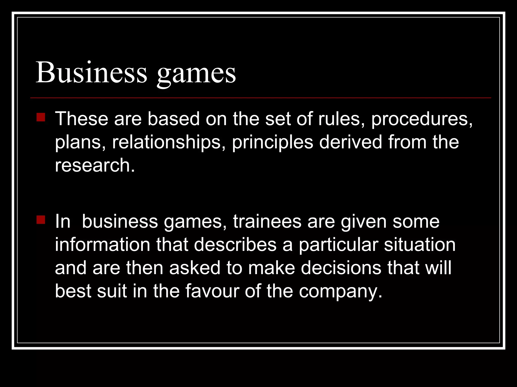 Business games These are based on the set of rules, procedures, plans, relationships, principles derived from the research. In  business games, trainees are given some information that describes a particular situation and are then asked to make decisions that will best suit in the favour of the company.  
